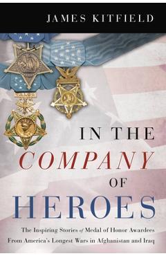 In the Company of Heroes: The Inspiring Stories of Medal of Honor Recipients from America\'s Longest Wars in Afghanistan and Iraq - James Kitfield