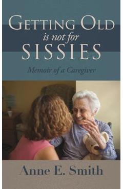Getting Old is Not for Sissies: Memoir of a Caregiver - Anne E. Smith