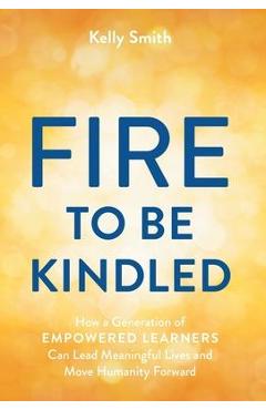 A Fire to Be Kindled: How a Generation of Empowered Learners Can Lead Meaningful Lives and Move Humanity Forward - Kelly Smith