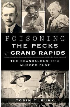 Poisoning the Pecks of Grand Rapids: The Scandalous 1916 Murder Plot - Tobin T. Buhk
