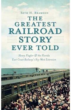 The Greatest Railroad Story Ever Told: Henry Flagler & the Florida East Coast Railway\'s Key West Extension - Seth H. Bramson