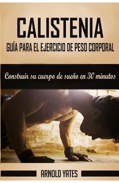 Calistenia: Completa guía de ejercicios de peso corporal, construir su cuerpo de sueño en 30 minutos: Ejercicios de peso corporal, - Arnold Yates