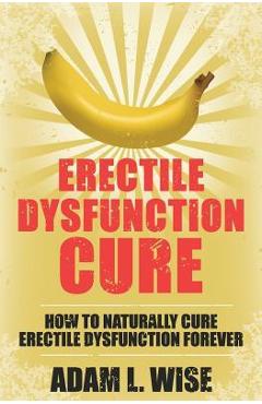 Erectile Dysfunction Cure: How To Naturally Cure Erectile Dysfunction Forever - Adam L. Wise