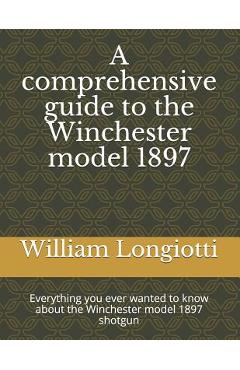 A Comprehensive Guide to the Winchester Model 1897: Everything You Ever Wanted to Know about the Winchester Model 1897 Shotgun - William A. Longiotti