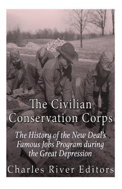 The Civilian Conservation Corps: The History of the New Deal\'s Famous Jobs Program during the Great Depression - Charles River Editors