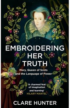 Embroidering Her Truth: Mary, Queen of Scots and the Language of Power - Clare Hunter