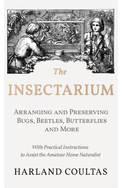 The Insectarium - Collecting, Arranging and Preserving Bugs, Beetles, Butterflies and More - With Practical Instructions to Assist the Amateur Home Na - Harland Coultas