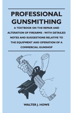 Professional Gunsmithing - A Textbook on the Repair and Alteration of Firearms - With Detailed Notes and Suggestions Relative to the Equipment and Ope - Walter J. Howe
