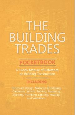 The Building Trades Pocketbook - A Handy Manual of Reference on Building Construction - Including Structural Design, Masonry, Bricklaying, Carpentry, - Anon