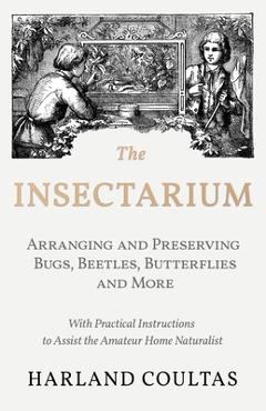 The Insectarium - Collecting, Arranging and Preserving Bugs, Beetles, Butterflies and More - With Practical Instructions to Assist the Amateur Home Na - Harland Coultas
