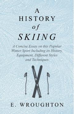 A History of Skiing - A Concise Essay on this Popular Winter Sport Including its History, Equipment, Different Styles and Techniques - E. Wroughton