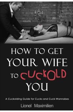 How to Get Your Wife to Cuckold You: A Cuckolding Guide for Cucks and Cuck-Wannabes - Lionel Maximilien