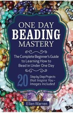 One Day Beading Mastery: The Complete Beginner\'s Guide to Learn How to Bead in Under One Day -10 Step by Step Bead Projects That Inspire You - - Ellen Warren