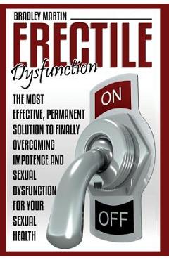 Erectile Dysfunction: The Most Effective, Permanent Solution to Finally Overcoming Impotence and Sexual Dysfunction for Your Sexual Health - Bradley Martin