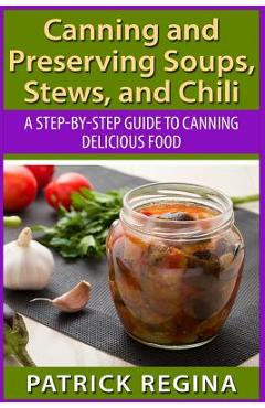 Canning and Preserving Soups, Stews, and Chili: A Step-by-Step Guide to Canning Delicious Food - Patrick Regina