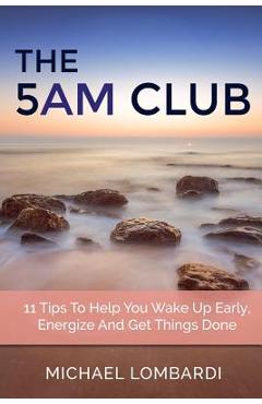 The 5 AM Club: 11 Tips To Help You Wake Up Early, Energize And Get Things Done - Michael Lombardi