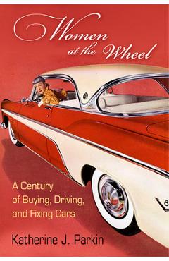 Women at the Wheel: A Century of Buying, Driving, and Fixing Cars - Katherine J. Parkin