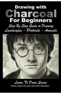 Drawing with Charcoal For Beginners: Step By Step Guide to Drawing Landscapes - Portraits - Animals - Paola Lopez De Leon