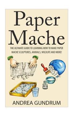 Paper Mache: The Ultimate Guide to Learning How to Make Paper Mache Sculptures, Animals, Wildlife and More! - Andrea Gundrum