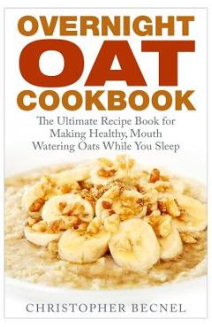 Overnight Oat Cookbook: The Ultimate Recipe Book for Making Healthy, Mouth Watering Oats While You Sleep - Christopher Becnel