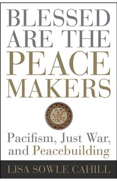 Blessed Are the Peacemakers: Pacifism, Just War, and Peacebuilding - Lisa Sowle Cahill