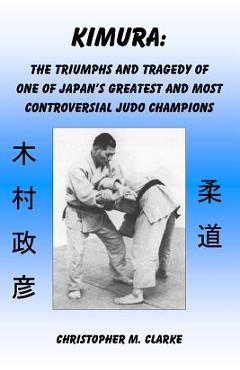 Kimura: The Triumphs and Tragedy of One of Judo\'s Greatest and Most Controversial Judo Champions - Christopher M. Clarke