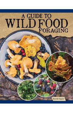 A Guide to Wild Food Foraging: Proper Techniques for Finding and Preparing Nature\'s Flavorful Edibles - David Squire