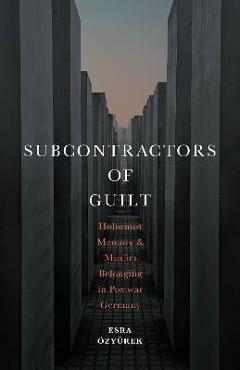 Subcontractors of Guilt: Holocaust Memory and Muslim Belonging in Postwar Germany - Esra Özyürek