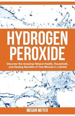 Hydrogen Peroxide: Discover the Amazing Natural Health, Household and Healing Benefits of This Miracle in a Bottle - Megan Meyer