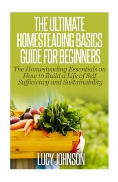 The Ultimate Homesteading Basics Guide for Beginners: The Homesteading Essentials on How to Build a Life of Self Sufficiency and Sustainability - Lucy Johnson