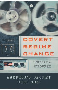 Covert Regime Change: America's Secret Cold War - Lindsey A. O'rourke