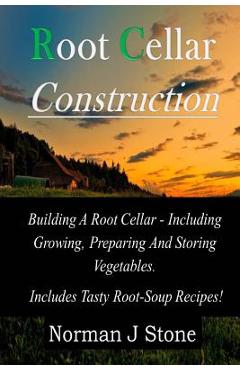 Root Cellar Construction: Building A Root Cellar - Including Growing Preparing And Storing Vegetables. Includes Tasty Root-Soup Recipes! - Norman J. Stone