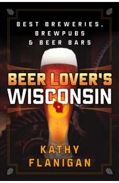 Beer Lover\'s Wisconsin: Best Breweries, Brewpubs and Beer Bars - Kathy Flanigan