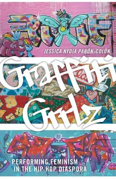 Graffiti Grrlz: Performing Feminism in the Hip Hop Diaspora - Jessica Nydia Pabón-colón