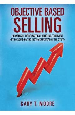 Objective Based Selling: How to sell more material handling equipment (by focusing on the customer instead of the stuff) - Gary T. Moore