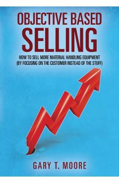 Objective Based Selling: How to sell more material handling equipment (by focusing on the customer instead of the stuff) - Gary T. Moore