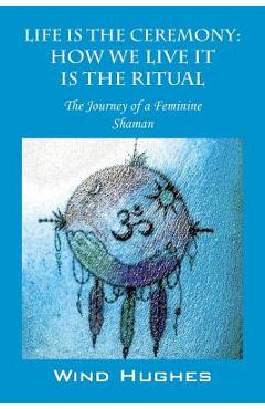 Life Is the Ceremony: How We Live It Is the Ritual - The Journey of a Feminine Shaman - Wind Hughes