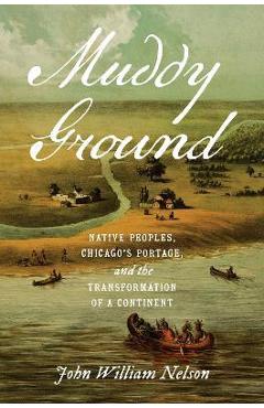 Muddy Ground: Native Peoples, Chicago\'s Portage, and the Transformation of a Continent - John William Nelson