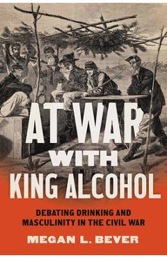 At War with King Alcohol: Debating Drinking and Masculinity in the Civil War - Megan L. Bever