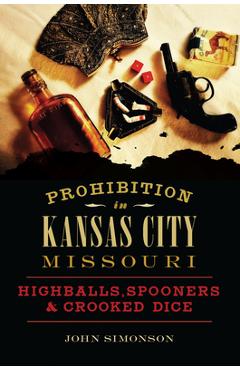 Prohibition in Kansas City, Missouri: Highballs, Spooners & Crooked Dice - John Simonson