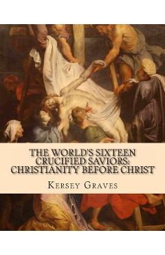 The World\'s Sixteen Crucified Saviors: : Christianity before Christ - Kersey Graves