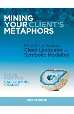 Mining Your Client\'s Metaphors: A How-To Workbook on Clean Language and Symbolic Modeling, Basics Part Ii: Facilitating Change - Gina Campbell