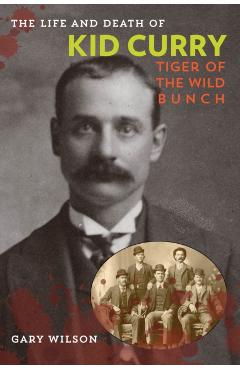 The Life and Death of Kid Curry: Tiger of the Wild Bunch, First Edition - Gary A. Wilson