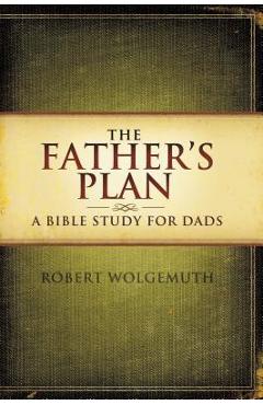 The Father\'s Plan: A Bible Study for Dads - Robert Wolgemuth
