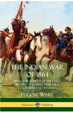 The Indian War of 1864: Being a Fragment of the Early History of Kansas, Nebraska, Colorado, and Wyoming - Eugene Ware