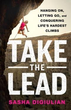 Take the Lead: Hanging On, Letting Go, and Conquering Life\'s Hardest Climbs - Sasha Digiulian