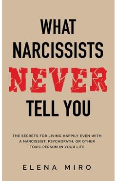 What Narcissists NEVER Tell You: The Secrets for Living Happily Even with a Narcissist, Psychopath, or Other Toxic Person in Your Life - Elena Miro