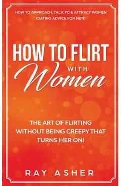 How to Flirt with Women: The Art of Flirting Without Being Creepy That Turns Her On! How to Approach, Talk to & Attract Women (Dating Advice fo