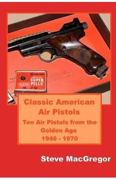Classic american air pistols: ten air pistols from the golden age 1946 - 1970 - steve macgregor
