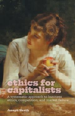 Ethics for Capitalists: A Systematic Approach to Business Ethics, Competition, and Market Failure - Joseph Heath